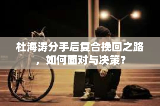 杜海涛分手后复合挽回之路，如何面对与决策？