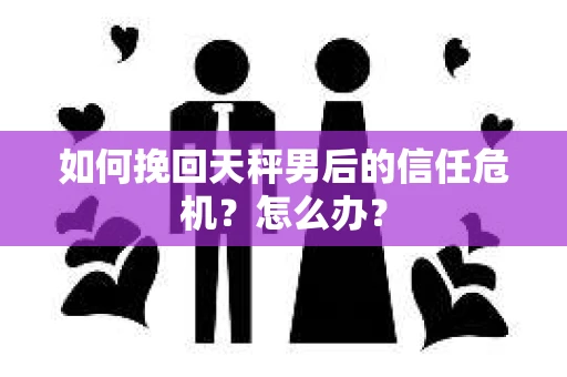 如何挽回天秤男后的信任危机？怎么办？