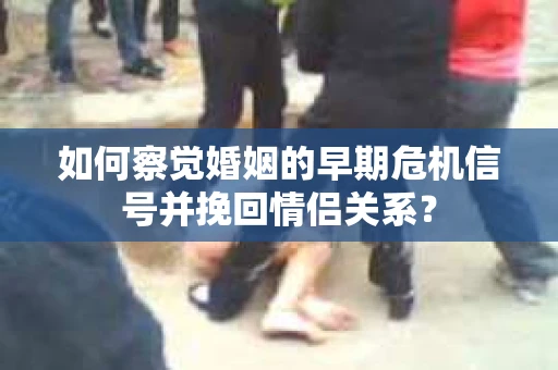 如何察觉婚姻的早期危机信号并挽回情侣关系？