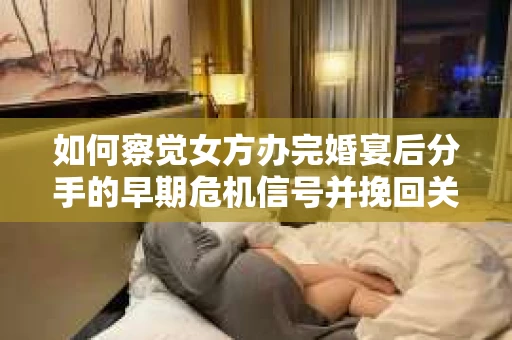 如何察觉女方办完婚宴后分手的早期危机信号并挽回关系？