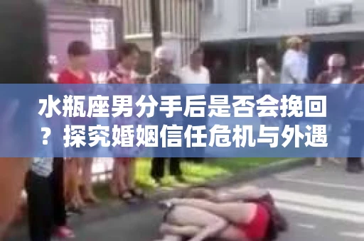 水瓶座男分手后是否会挽回？探究婚姻信任危机与外遇嫌疑的应对策略