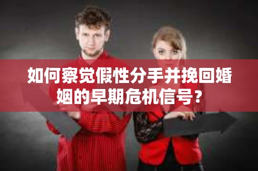 如何察觉假性分手并挽回婚姻的早期危机信号？