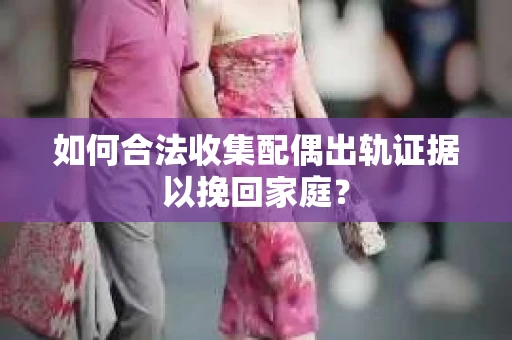 如何合法收集配偶出轨证据以挽回家庭？