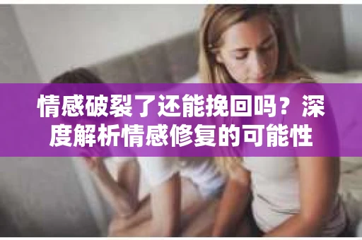情感破裂了还能挽回吗？深度解析情感修复的可能性