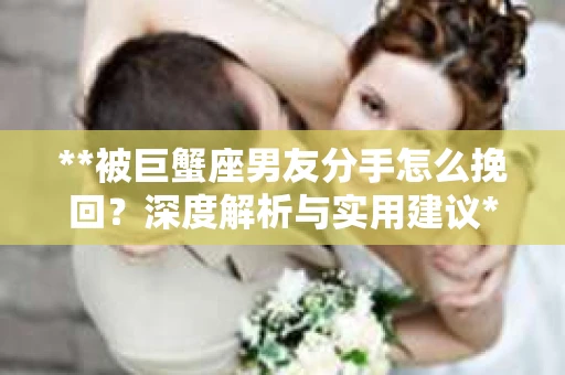 **被巨蟹座男友分手怎么挽回？深度解析与实用建议**