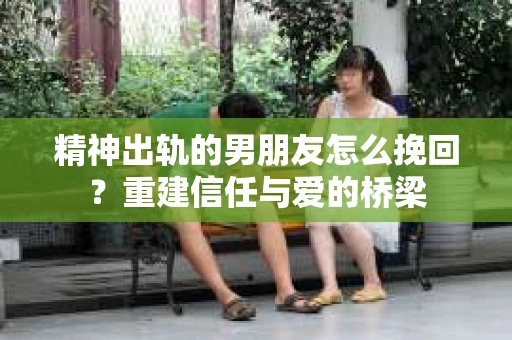 精神出轨的男朋友怎么挽回？重建信任与爱的桥梁