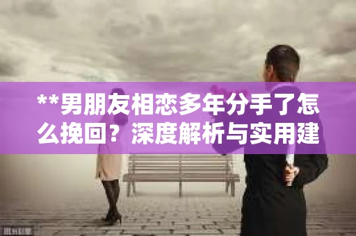 **男朋友相恋多年分手了怎么挽回？深度解析与实用建议**
