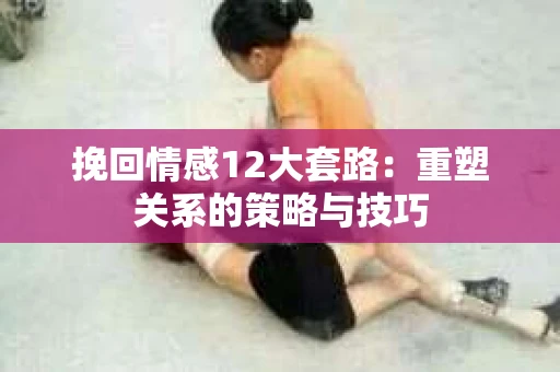 挽回情感12大套路：重塑关系的策略与技巧