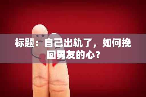 标题：自己出轨了，如何挽回男友的心？
