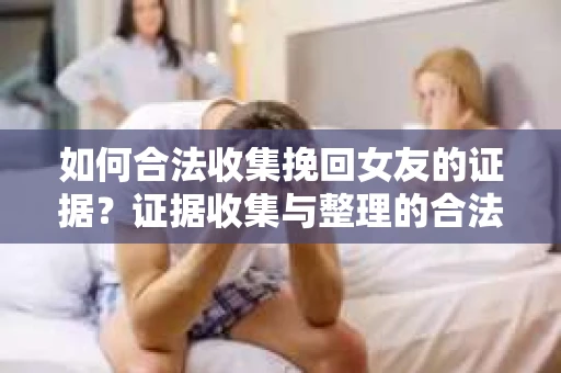 如何合法收集挽回女友的证据？证据收集与整理的合法策略怎么办？