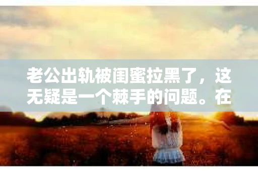 老公出轨被闺蜜拉黑了，这无疑是一个棘手的问题。在这个问题上，我想要和大家分享一下我的看法和经历，希望能给大家带来一些启示。
