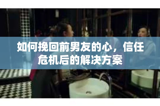 如何挽回前男友的心，信任危机后的解决方案