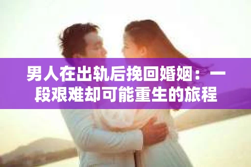 男人在出轨后挽回婚姻：一段艰难却可能重生的旅程