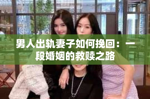 男人出轨妻子如何挽回：一段婚姻的救赎之路