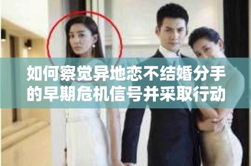 如何察觉异地恋不结婚分手的早期危机信号并采取行动？