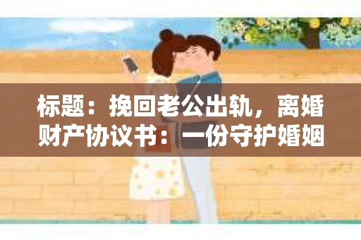 标题：挽回老公出轨，离婚财产协议书：一份守护婚姻与财产的明智选择