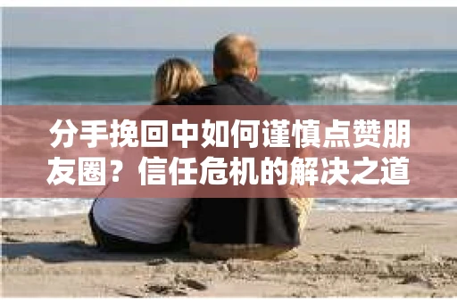 分手挽回中如何谨慎点赞朋友圈？信任危机的解决之道