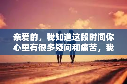 亲爱的，我知道这段时间你心里有很多疑问和痛苦，我也一样。我们在一起的时光，有欢笑也有泪水，那些美好的回忆，我永远都不会忘记。今天，我想通过这条短信，向你表达我的一些想法。