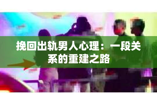 挽回出轨男人心理：一段关系的重建之路