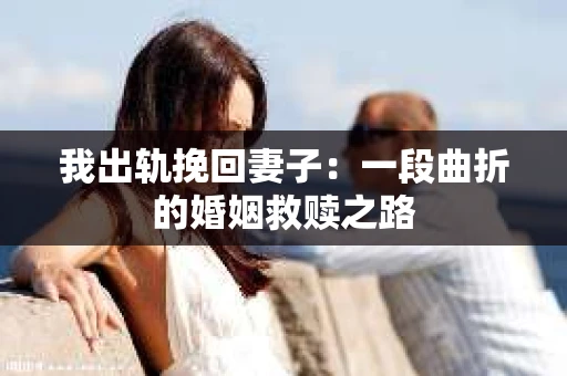 我出轨挽回妻子：一段曲折的婚姻救赎之路