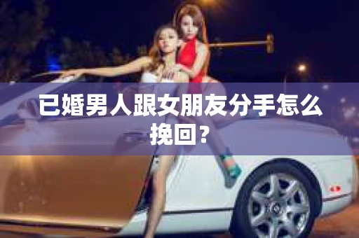 已婚男人跟女朋友分手怎么挽回？
