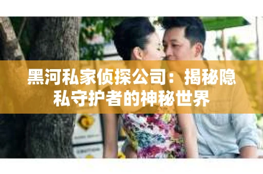 黑河私家侦探公司：揭秘隐私守护者的神秘世界