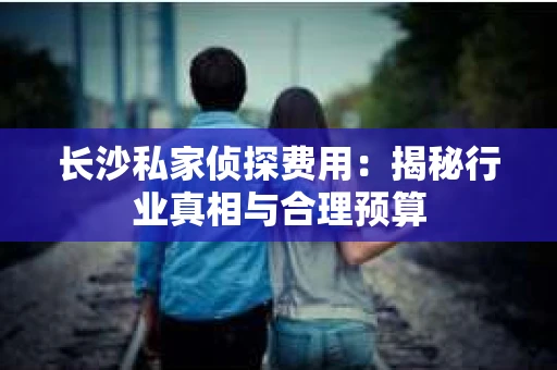 长沙私家侦探费用：揭秘行业真相与合理预算
