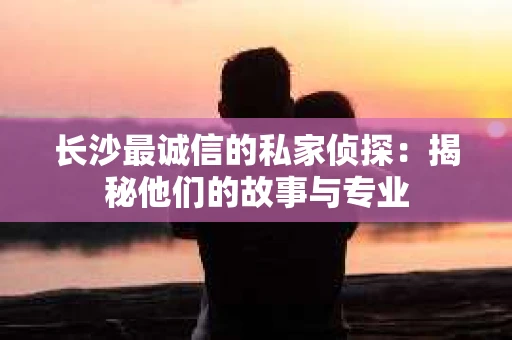 长沙最诚信的私家侦探：揭秘他们的故事与专业