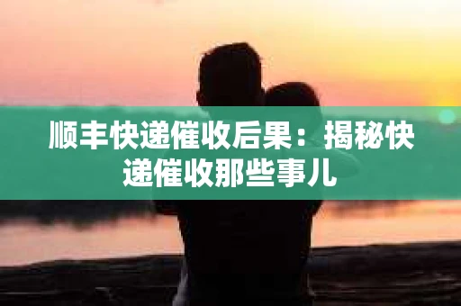 顺丰快递催收后果：揭秘快递催收那些事儿