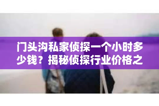 门头沟私家侦探一个小时多少钱？揭秘侦探行业价格之谜