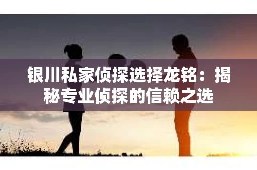 银川私家侦探选择龙铭：揭秘专业侦探的信赖之选