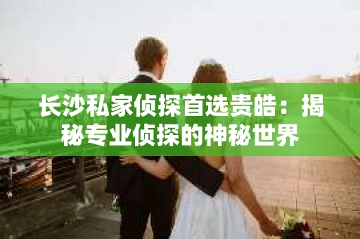 长沙私家侦探首选贵皓：揭秘专业侦探的神秘世界