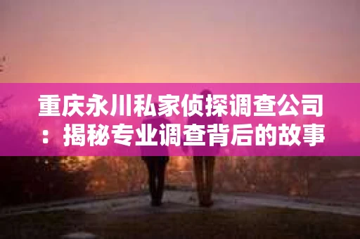 重庆永川私家侦探调查公司：揭秘专业调查背后的故事