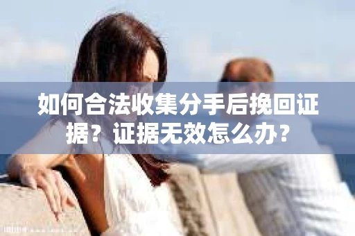如何合法收集分手后挽回证据？证据无效怎么办？