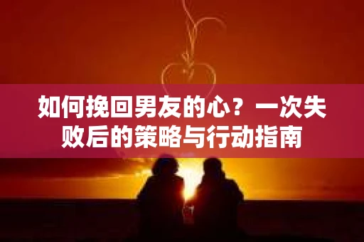 如何挽回男友的心？一次失败后的策略与行动指南