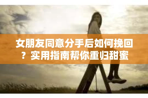 女朋友同意分手后如何挽回？实用指南帮你重归甜蜜