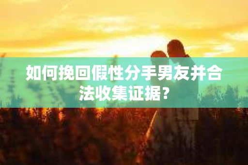 如何挽回假性分手男友并合法收集证据？