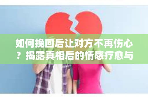 如何挽回后让对方不再伤心？揭露真相后的情感疗愈与前行计划
