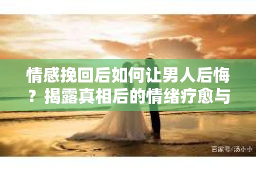 情感挽回后如何让男人后悔？揭露真相后的情绪疗愈与人生决策