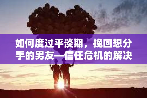 如何度过平淡期，挽回想分手的男友—信任危机的解决之道