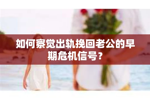 如何察觉出轨挽回老公的早期危机信号？