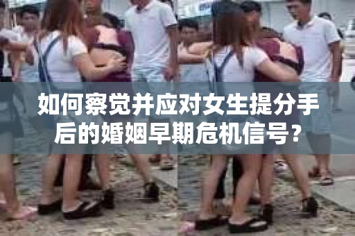 如何察觉并应对女生提分手后的婚姻早期危机信号？