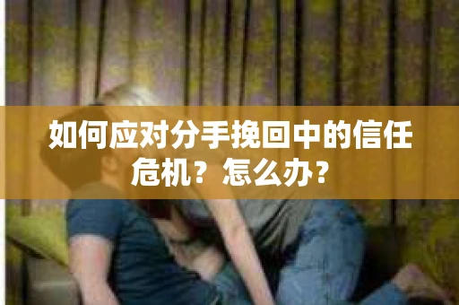如何应对分手挽回中的信任危机？怎么办？