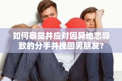 如何察觉并应对因异地恋导致的分手并挽回男朋友？