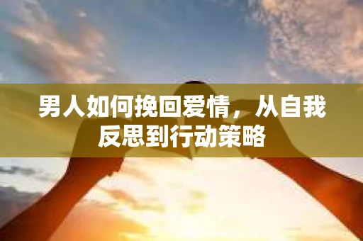 男人如何挽回爱情,从自我反思到行动策略 男人如何挽回爱情,从自我反思到行动策略