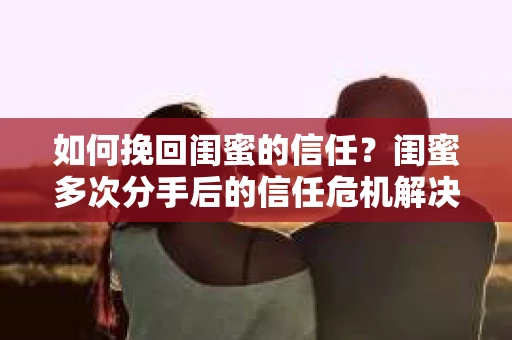 如何挽回闺蜜的信任？闺蜜多次分手后的信任危机解决方案