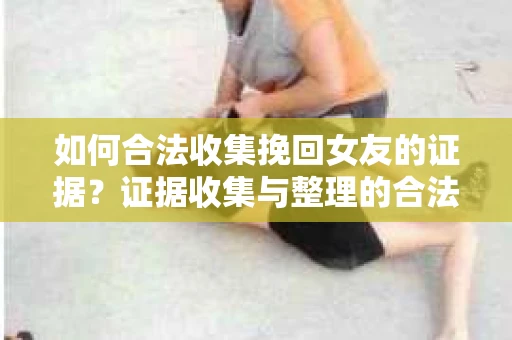 如何合法收集挽回女友的证据？证据收集与整理的合法策略怎么办？