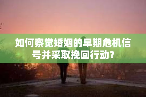 如何察觉婚姻的早期危机信号并采取挽回行动？