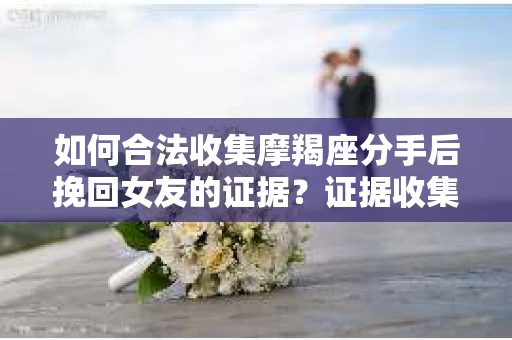 如何合法收集摩羯座分手后挽回女友的证据？证据收集策略与法律风险防范