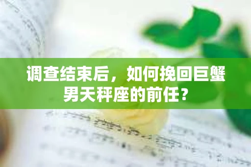 调查结束后,如何挽回巨蟹男天秤座的前任? 调查结束后,如何挽回巨蟹男天秤座的前任?